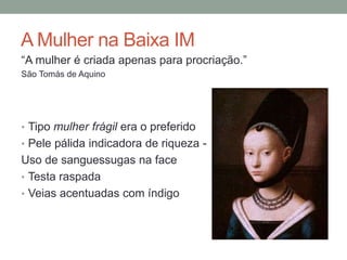 A Mulher na Baixa IM
“A mulher é criada apenas para procriação.”
São Tomás de Aquino
• Tipo mulher frágil era o preferido
• Pele pálida indicadora de riqueza -
Uso de sanguessugas na face
• Testa raspada
• Veias acentuadas com índigo
 