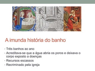 A imunda história do banho
• Três banhos ao ano
• Acreditava-se que a água abria os poros e deixava o
corpo exposto a doenças
• Recursos escassos
• Recriminado pela igreja
 
