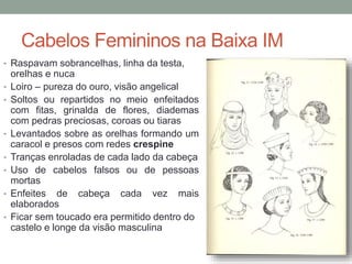 Cabelos Femininos na Baixa IM
• Raspavam sobrancelhas, linha da testa,
orelhas e nuca
• Loiro – pureza do ouro, visão angelical
• Soltos ou repartidos no meio enfeitados
com fitas, grinalda de flores, diademas
com pedras preciosas, coroas ou tiaras
• Levantados sobre as orelhas formando um
caracol e presos com redes crespine
• Tranças enroladas de cada lado da cabeça
• Uso de cabelos falsos ou de pessoas
mortas
• Enfeites de cabeça cada vez mais
elaborados
• Ficar sem toucado era permitido dentro do
castelo e longe da visão masculina
 