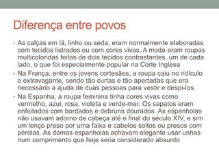 Diferença entre povos
• As calças em lã, linho ou seda, eram normalmente elaboradas
com tecidos listrados ou com cores vivas. A moda eram roupas
multicoloridas feitas de dois tecidos contrastantes, um de cada
lado, o que foi especialmente popular na Corte Inglesa
• Na França, entre os jovens cortesãos, a roupa caiu no ridículo
e extravagante, sendo tão curtas e tão apertadas que era
necessário a ajuda de duas pessoas para vestir e despi-los.
• Na Espanha, a roupa feminina tinha cores vivas como
vermelho, azul, rosa, violeta e verde-mar. Os sapatos eram
enfeitados com bordados e debruns dourados. As espanholas
não usavam adorno de cabeça até o final do século XIV, e sim
um lenço preso por uma faixa e cabelos soltos ou presos com
pérolas. As damas espanholas achavam elegante usar unhas
num comprimento que hoje seria considerado absurdo
 