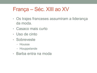 França – Séc. XIII ao XV
• Os trajes franceses assumiram a liderança
da moda.
• Casaco mais curto
• Uso de cinto
• Sobreveste
• Housse
• Houppelande
• Barba entra na moda
 