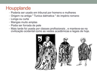 Houpplande
• Poderia ser usado em tribunal por homens e mulheres
• Origem na antiga " Tunica dalmatica " do império romano
• Longa ou curta
• Mangas muito amplas
• Podia ser forrada de pele
• Mais tarde foi usada por classes profissionais , e manteve-se na
civilização ocidental como as vestes acadêmicas e legais de hoje.
 