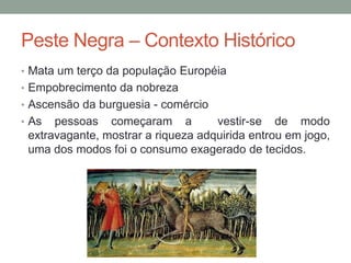 Peste Negra – Contexto Histórico
• Mata um terço da população Européia
• Empobrecimento da nobreza
• Ascensão da burguesia - comércio
• As pessoas começaram a vestir-se de modo
extravagante, mostrar a riqueza adquirida entrou em jogo,
uma dos modos foi o consumo exagerado de tecidos.
 