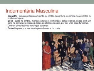 Indumentária Masculina
• Jaquette - túnica ajustada com cinto ou cordão na cintura, decorada nos decotes ou
punho com pele.
• Beca - justa no ombro, mangas amplas e compridas, solta e longa, usada com um
cinto na cintura era vista em todas as classes sociais, por ser uma peça funcional.
• Ombros almofadados e mangas bufantes
• Barbette passou a ser usada pelos homens da corte
 