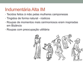 Indumentária Alta IM
• Tecidos feitos à mão pelas mulheres camponesas
• Tingidos de forma natural - rústicos
• Roupas de momentos mais cerimoniosos eram inspiradas
em Bizâncio
• Roupas com preocupação utilitária
 