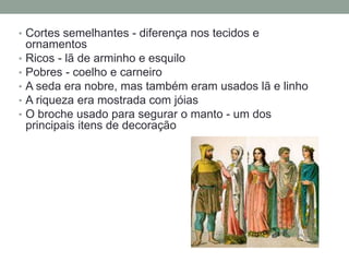 • Cortes semelhantes - diferença nos tecidos e
ornamentos
• Ricos - lã de arminho e esquilo
• Pobres - coelho e carneiro
• A seda era nobre, mas também eram usados lã e linho
• A riqueza era mostrada com jóias
• O broche usado para segurar o manto - um dos
principais itens de decoração
 