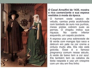 O Casal Arnolfini de 1435, mostra
o rico comerciante e sua esposa
vestidos à moda da época.
• O homem veste casaco de
veludo, camisa preta acolchoada
com bordado de ouro nos punhos,
meias pretas cobrem suas as
pernas. O chapéu indica sua
riqueza. No canto inferior
esquerdo, um sapato poulaine.
• A esposa usa uma sobreveste de
lã verde com mangas tipo saco e
debrum em pele na cor creme e
cintura muito alta. Ela não está
grávida. Esse é o famoso
pregnancy comum nesse século.
A veste de baixo tem a cor azul.
Ela também tem os cabelos da
testa raspada e usa um crespine
com um véu em fino linho
 
