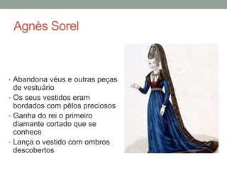 Agnès Sorel
• Abandona véus e outras peças
de vestuário
• Os seus vestidos eram
bordados com pêlos preciosos
• Ganha do rei o primeiro
diamante cortado que se
conhece
• Lança o vestido com ombros
descobertos
 
