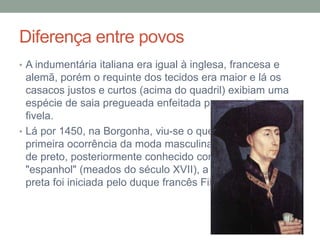 Diferença entre povos
• A indumentária italiana era igual à inglesa, francesa e
alemã, porém o requinte dos tecidos era maior e lá os
casacos justos e curtos (acima do quadril) exibiam uma
espécie de saia pregueada enfeitada por um cinto ou
fivela.
• Lá por 1450, na Borgonha, viu-se o que parece ter sido a
primeira ocorrência da moda masculina em vestir-se todo
de preto, posteriormente conhecido como o estilo
"espanhol" (meados do século XVII), a moda da roupa
preta foi iniciada pelo duque francês Filipe, o Bom.
 