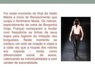 Foi neste momento de final da Idade
Média e início do Renascimento que
surgiu o fenômeno Moda. Os nobres,
especialmente da corte de Borgonha
(hoje, França) começaram a mudar
com frequência as linhas de seus
trajes para fugirem da imitação dos
burgueses. Neste momento se
instituiu um ciclo de criação e cópia e
a cada vez que a roupas dos nobres
era copiada - moda como
diferenciador social, de sexos,
valorizando as individualidades e com
caráter de sazonalidade.
 