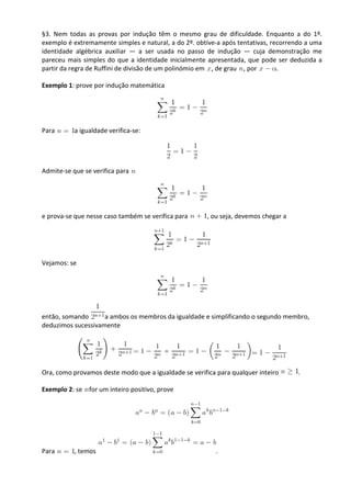 §3. Nem todas as provas por indução têm o mesmo grau de dificuldade. Enquanto a do 1º.
exemplo é extremamente simples e natural, a do 2º. obtive-a após tentativas, recorrendo a uma
identidade algébrica auxiliar — a ser usada no passo de indução — cuja demonstração me
pareceu mais simples do que a identidade inicialmente apresentada, que pode ser deduzida a
partir da regra de Ruffini de divisão de um polinómio em , de grau , por       .

Exemplo 1: prove por indução matemática




Para       a igualdade verifica-se:




Admite-se que se verifica para




e prova-se que nesse caso também se verifica para      , ou seja, devemos chegar a




Vejamos: se




então, somando      a ambos os membros da igualdade e simplificando o segundo membro,
deduzimos sucessivamente




Ora, como provamos deste modo que a igualdade se verifica para qualquer inteiro      .

Exemplo 2: se for um inteiro positivo, prove




Para       , temos                                        .
 