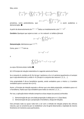 Mas, como




provámos, como pretendíamos, que                                       e assim acabámos a
demonstração.

A partir do desenvolvimento de         deduz-se imediatamente o de

Corolário: Quaisquer que sejam os reais e e o natural é válida a fórmula




Demonstração: Admitamos que

Como, para         tem-se



e




ou seja a fórmula ainda é válida   .

§2. O Princípio de indução matemática é o seguinte axioma de Peano:

Se o conjunto A, contido em N, for tal que 1 pertence a A e n+1 pertence igualmente a A sempre
que n seja elemento de A, então A = N. [N aqui é o conjunto dos naturais 1, 2, 3, ... ].

Uma propriedade P diz-se hereditária quando, sendo verdadeira para o inteiro n, é também
verdadeira para o sucessor de n (n+1).

Assim, o Princípio de Indução equivale a afirmar que uma dada proposição, verdadeira para n=1
e hereditária, implica que seja verdadeira para todos os naturais 1, 2, 3, … .

Por isso, a aplicação deste método comporta as duas etapas (ou passos) conhecidos

    1. Demonstração de que uma dada proposição é válida para n=1. (Caso Base).
    2. Demonstração de que a proposição é hereditária. (Etapa de Indução).

Este princípio nada ou quase nada tem a ver com o método de indução próprio das ciências
naturais, que se caracteriza por se estabelecer uma lei geral observando a repetição do mesmo
fenómeno em inúmeros casos particulares.
 