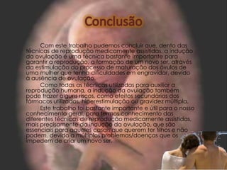 Com este trabalho pudemos concluir que, dento das
técnicas de reprodução medicamente assistidas, a indução
da ovulação é uma técnica bastante importante para
garantir a reprodução, a formação de um novo ser, através
da estimulação do processo de maturação dos óvulos de
uma mulher que tenha dificuldades em engravidar, devido
à ausência de ovulação.
      Como todas as técnicas utilizadas para auxiliar a
reprodução humana, a indução da ovulação também
pode trazer alguns riscos, como efeitos secundários dos
fármacos utilizados, hiperestimulação ou gravidez múltipla.
      Este trabalho foi bastante importante e útil para o nosso
conhecimento geral, para termos conhecimento das
diferentes técnicas de reprodução medicamente assistidas,
mais precisamente da indução da ovulação, que são
essenciais para aqueles casais que querem ter filhos e não
podem, devido a múltiplos problemas/doenças que os
impedem de criar um novo ser.
 