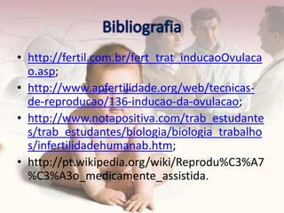 • http://fertil.com.br/fert_trat_inducaoOvulaca
  o.asp;
• http://www.apfertilidade.org/web/tecnicas-
  de-reproducao/136-inducao-da-ovulacao;
• http://www.notapositiva.com/trab_estudante
  s/trab_estudantes/biologia/biologia_trabalho
  s/infertilidadehumanab.htm;
• http://pt.wikipedia.org/wiki/Reprodu%C3%A7
  %C3%A3o_medicamente_assistida.
 