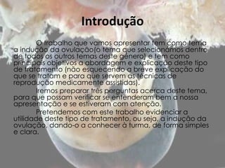 Introdução
        O trabalho que vamos apresentar tem como tema
a indução da ovulação(o tema que selecionámos dentro
de todos os outros temas deste género) e tem como
principais objetivos a abordagem e explicação deste tipo
de tratamento (não esquecendo a breve explicação do
que se tratam e para que servem as técnicas de
reprodução medicamente assistidas).
        Iremos preparar três perguntas acerca deste tema,
para que possam verificar se entenderam bem a nossa
apresentação e se estiveram com atenção.
        Pretendemos com este trabalho evidenciar a
utilidade deste tipo de tratamento, ou seja, a indução da
ovulação, dando-o a conhecer à turma, de forma simples
e clara.
 