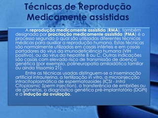 Técnicas de Reprodução
     Medicamente assistidas
      A reprodução medicamente assistida (RMA), também
designada por procriação medicamente assistida (PMA) é o
processo segundo o qual são utilizadas diferentes técnicas
médicas para auxiliar a reprodução humana. Estas técnicas
são normalmente utilizadas em casais inférteis e em casais
portadores do vírus da imunodeficiência humana (VIH
positivo), ou do vírus da hepatite B ou C. Outras indicações
são casais com elevado risco de transmissão de doença
genética (por exemplo, polineuropatia amiloidótica familiar
ou ainda trissomia 21).
      Entre as técnicas usadas distinguem-se a inseminação
artificial intrauterina, a fertilização in vitro, a microinjecção
intracitoplasmática de espermatozoides (ICSI - Intra
Citoplasmic Sperm Injection), a transferência de embriões ou
de gâmetas, o diagnóstico genético pré-implantatório (DGPI)
e a indução da ovulação.
 