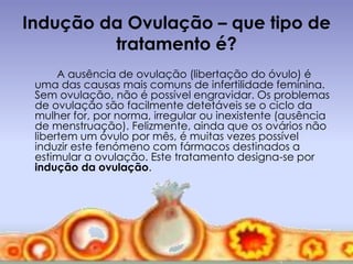 Indução da Ovulação – que tipo de
         tratamento é?
      A ausência de ovulação (libertação do óvulo) é
 uma das causas mais comuns de infertilidade feminina.
 Sem ovulação, não é possível engravidar. Os problemas
 de ovulação são facilmente detetáveis se o ciclo da
 mulher for, por norma, irregular ou inexistente (ausência
 de menstruação). Felizmente, ainda que os ovários não
 libertem um óvulo por mês, é muitas vezes possível
 induzir este fenómeno com fármacos destinados a
 estimular a ovulação. Este tratamento designa-se por
 indução da ovulação.
 