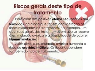Riscos gerais deste tipo de
          tratamento
   Para além dos possíveis efeitos secundários dos
fármacos, há ainda que ter em consideração os
riscos associados ao tratamento. Por exemplo, um
dos riscos gerais dos tratamentos em que se recorre
à estimulação ovárica é a possibilidade de ocorrer
hiperestimulação.
     Além disso, a estimulação ovárica aumenta o
risco de gravidez múltipla. Os riscos dependem
também do tipo de tratamento.
 