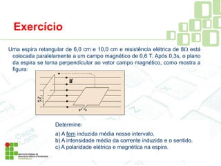 Exercício
Uma espira retangular de 6,0 cm e 10,0 cm e resistência elétrica de 8 está
colocada paralelamente a um campo magnético de 0,6 T. Após 0,3s, o plano
da espira se torna perpendicular ao vetor campo magnético, como mostra a
figura:
Determine:
a) A fem induzida média nesse intervalo.
b) A intensidade média da corrente induzida e o sentido.
c) A polaridade elétrica e magnética na espira.
 