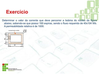 Exercício
Determinar o valor da corrente que deve percorrer a bobina do núcleo da figura
abaixo, sabendo-se que possui 100 espiras, sendo o fluxo requerido de 40x104 Wb.
A permeabilidade relativa é de 1000.
 