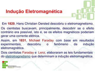 Em 1820, Hans Christian Oersted descobriu o eletromagnetismo.
Os cientistas buscavam, principalmente, descobrir se o efeito
contrário era possível, isto é, se os efeitos magnéticos poderiam
gerar uma corrente elétrica.
Assim, em 1831, Michael Faraday com base em resultados
experimentais, descobriu o fenômeno da indução
eletromagnética.
Dois cientistas Faraday e Lenz, elaboraram as leis fundamentais
do eletromagnetismo que determinam a indução eletromagnética.
Indução Eletromagnética
 