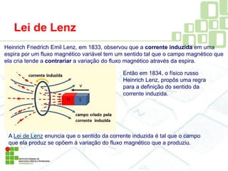 Lei de Lenz
Heinrich Friedrich Emil Lenz, em 1833, observou que a corrente induzida em uma
espira por um fluxo magnético variável tem um sentido tal que o campo magnético que
ela cria tende a contrariar a variação do fluxo magnético através da espira.
A Lei de Lenz enuncia que o sentido da corrente induzida é tal que o campo
que ela produz se opõem à variação do fluxo magnético que a produziu.
Então em 1834, o físico russo
Heinrich Lenz, propôs uma regra
para a definição do sentido da
corrente induzida.
 
