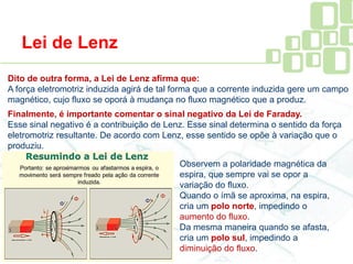 Lei de Lenz
Dito de outra forma, a Lei de Lenz afirma que:
A força eletromotriz induzida agirá de tal forma que a corrente induzida gere um campo
magnético, cujo fluxo se oporá à mudança no fluxo magnético que a produz.
Finalmente, é importante comentar o sinal negativo da Lei de Faraday.
Esse sinal negativo é a contribuição de Lenz. Esse sinal determina o sentido da força
eletromotriz resultante. De acordo com Lenz, esse sentido se opõe à variação que o
produziu.
Observem a polaridade magnética da
espira, que sempre vai se opor a
variação do fluxo.
Quando o ímã se aproxima, na espira,
cria um polo norte, impedindo o
aumento do fluxo.
Da mesma maneira quando se afasta,
cria um polo sul, impedindo a
diminuição do fluxo.
 