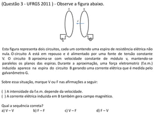 (Questão 3 - UFRGS 2011 ) - Observe a figura abaixo.
Sobre essa situação, marque V ou F nas afirmações a seguir:
( ) A intensidade da f.e.m. depende da velocidade.
( ) A corrente elétrica induzida em B também gera campo magnético.
Qual a sequência correta?
a) V – V b) F – F c) V – F d) F – V
Esta figura representa dois circuitos, cada um contendo uma espira de resistência elétrica não
nula. O circuito A está em repouso e é alimentado por uma fonte de tensão constante
V. O circuito B aproxima-se com velocidade constante de módulo v, mantendo-se
paralelos os planos das espiras. Durante a aproximação, uma força eletromotriz (f.e.m.)
induzida aparece na espira do circuito B gerando uma corrente elétrica que é medida pelo
galvanômetro G.
 