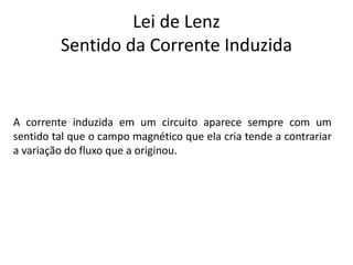 Lei de Lenz
Sentido da Corrente Induzida
A corrente induzida em um circuito aparece sempre com um
sentido tal que o campo magnético que ela cria tende a contrariar
a variação do fluxo que a originou.
 