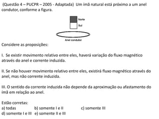 (Questão 4 – PUCPR – 2005 - Adaptada) Um ímã natural está próximo a um anel
condutor, conforme a figura.
Considere as proposições:
I. Se existir movimento relativo entre eles, haverá variação do fluxo magnético
através do anel e corrente induzida.
II. Se não houver movimento relativo entre eles, existirá fluxo magnético através do
anel, mas não corrente induzida.
III. O sentido da corrente induzida não depende da aproximação ou afastamento do
ímã em relação ao anel.
Estão corretas:
a) todas b) somente I e II c) somente III
d) somente I e III e) somente II e III
 