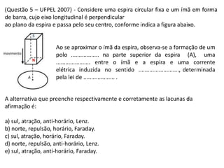 (Questão 5 – UFPEL 2007) - Considere uma espira circular fixa e um ímã em forma
de barra, cujo eixo longitudinal é perpendicular
ao plano da espira e passa pelo seu centro, conforme indica a figura abaixo.
Ao se aproximar o ímã da espira, observa-se a formação de um
polo .................. na parte superior da espira (A), uma
...................... entre o ímã e a espira e uma corrente
elétrica induzida no sentido .........................., determinada
pela lei de .................... .
A alternativa que preenche respectivamente e corretamente as lacunas da
afirmação é:
a) sul, atração, anti-horário, Lenz.
b) norte, repulsão, horário, Faraday.
c) sul, atração, horário, Faraday.
d) norte, repulsão, anti-horário, Lenz.
e) sul, atração, anti-horário, Faraday.
 