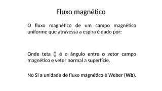 Fluxo magnético
O fluxo magnético de um campo magnético
uniforme que atravessa a espira é dado por:
Onde teta () é o ângulo entre o vetor campo
magnético e vetor normal a superfície.
No SI a unidade de fluxo magnético é Weber (Wb).
 