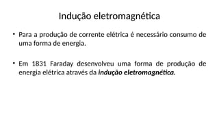 Indução eletromagnética
• Para a produção de corrente elétrica é necessário consumo de
uma forma de energia.
• Em 1831 Faraday desenvolveu uma forma de produção de
energia elétrica através da indução eletromagnética.
 