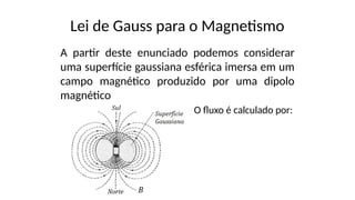 Lei de Gauss para o Magnetismo
A partir deste enunciado podemos considerar
uma superfície gaussiana esférica imersa em um
campo magnético produzido por uma dipolo
magnético
O fluxo é calculado por:
 