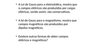• A Lei de Gauss para a eletrostática, mostra que
o campos elétricos são produzidos por cargas
elétricas, sendo assim, são conservativos.
• A lei de Gauss para o magnetismo, mostra que
campos magnéticos são produzidos por
dipolos magnéticos.
• Existem outras formas de obter campos
elétricos e magnéticos?
 