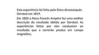 Esta experiência foi feita pelo físico dinamarquês
Oersted em 1819.
Em 1820 o físico francês Ampére fez uma melhor
descrição do resultado obtido por Oersted. As
experiências feitas por eles conduziam ao
resultado que a corrente produz um campo
magnético.
 