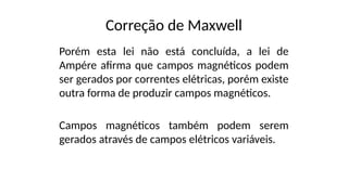 Correção de Maxwell
Porém esta lei não está concluída, a lei de
Ampére afirma que campos magnéticos podem
ser gerados por correntes elétricas, porém existe
outra forma de produzir campos magnéticos.
Campos magnéticos também podem serem
gerados através de campos elétricos variáveis.
 