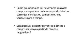 • Como enunciado na Lei de Ampére-maxwell,
campos magnéticos podem ser produzidos por
correntes elétricas ou campos elétricos
variáveis com o tempo.
• Será possível produzir correntes elétricas e
campos elétricos a partir de campos
magnéticos?
 