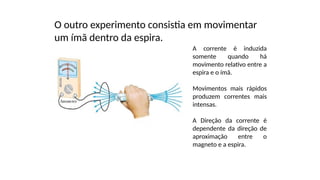 O outro experimento consistia em movimentar
um ímã dentro da espira.
A corrente é induzida
somente quando há
movimento relativo entre a
espira e o ímã.
Movimentos mais rápidos
produzem correntes mais
intensas.
A Direção da corrente é
dependente da direção de
aproximação entre o
magneto e a espira.
 