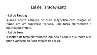 Lei de Faraday-Lenz
• Lei de Faraday
Quando ocorre variação do fluxo magnético com relação ao
tempo em um superfície fechada, uma força eletromotriz é
induzida no circuito.
• Lei de Lenz
O sentido da força eletromotriz induzida é aquele que tende a se
opor à variação do fluxo através da espira.
 