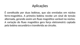 Aplicações
É constituído por duas bobinas, que são enroladas em núcleo
ferro-magnético. A primeira bobina recebe um sinal de tensão
alternada, gerando assim um fluxo magnético variável no núcleo.
A variação do fluxo magnético gera força eletromotriz captada
pela bobina secundária e transferida ao circuito.
 