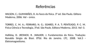Referências
WILSON, C.; GUIMARÃES, O. As faces da física. 3° ed. São Paulo. Editora
Moderna, 2006. Vol – único.
TORRES, C. M. A.; FERRARO, N. G.; SOARES, P. A. T; PENTEADO, P. C. M.
Física Ciência e Tecnologia, 3°ed. São Paulo. Editora Moderna, 2013. Vol -3.
Halliday, D. ;RESNICK, R. ;WALKER, J. Fundamentos da física. Tradução:
Ronaldo Sérgio de Biasi. 8°Ed. Rio de Janeiro. LTC, 2008. Vol.3 -
Eletromagnetismo.
 
