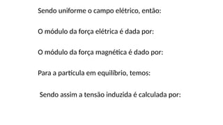 Sendo uniforme o campo elétrico, então:
O módulo da força elétrica é dada por:
O módulo da força magnética é dado por:
Para a partícula em equilíbrio, temos:
Sendo assim a tensão induzida é calculada por:
 