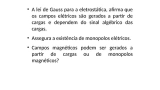 • A lei de Gauss para a eletrostática, afirma que
os campos elétricos são gerados a partir de
cargas e dependem do sinal algébrico das
cargas.
• Assegura a existência de monopolos elétricos.
• Campos magnéticos podem ser gerados a
partir de cargas ou de monopolos
magnéticos?
 