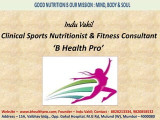 InduVakil
Clinical Sports Nutritionist & Fitness Consultant
‘B Health Pro’
Website – www.bhealthpro.com; Founder – Indu Vakil; Contact - 8828213334, 9820858532
Address – 15A, Vaibhav bldg., Opp. Gokul Hospital, M.G Rd, Mulund (W), Mumbai – 4000080
 