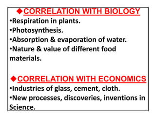 uCORRELATION WITH BIOLOGY
•Respiration in plants.
•Photosynthesis.
•Absorption & evaporation of water.
•Nature & value of different food
materials.
uCORRELATION WITH ECONOMICS
•Industries of glass, cement, cloth.
•New processes, discoveries, inventions in
Science.
 