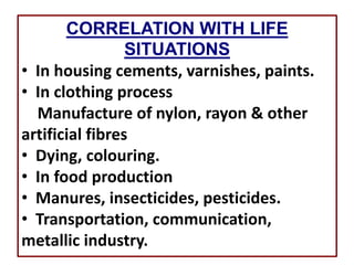 CORRELATION WITH LIFE
SITUATIONS
• In housing cements, varnishes, paints.
• In clothing process
Manufacture of nylon, rayon & other
artificial fibres
• Dying, colouring.
• In food production
• Manures, insecticides, pesticides.
• Transportation, communication,
metallic industry.
 