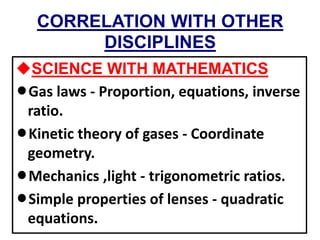 CORRELATION WITH OTHER
DISCIPLINES
uSCIENCE WITH MATHEMATICS
lGas laws - Proportion, equations, inverse
ratio.
lKinetic theory of gases - Coordinate
geometry.
lMechanics ,light - trigonometric ratios.
lSimple properties of lenses - quadratic
equations.
 