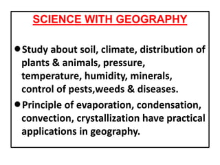 SCIENCE WITH GEOGRAPHY
lStudy about soil, climate, distribution of
plants & animals, pressure,
temperature, humidity, minerals,
control of pests,weeds & diseases.
lPrinciple of evaporation, condensation,
convection, crystallization have practical
applications in geography.
 