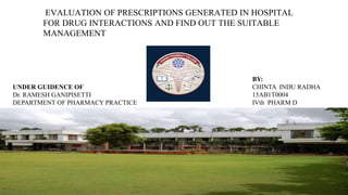 UNDER GUIDENCE OF
Dr. RAMESH GANIPISETTI
DEPARTMENT OF PHARMACY PRACTICE
BY:
CHINTA INDU RADHA
15AB1T0004
IVth PHARM D
EVALUATION OF PRESCRIPTIONS GENERATED IN HOSPITAL
FOR DRUG INTERACTIONS AND FIND OUT THE SUITABLE
MANAGEMENT
 